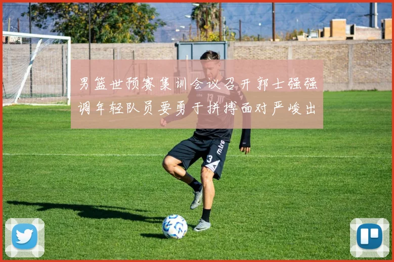 男篮世预赛集训会议召开郭士强强调年轻队员要勇于拼搏面对严峻出线形势