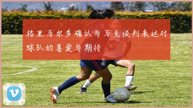 格里马尔多确认与马竞谈判表达对球队的喜爱与期待