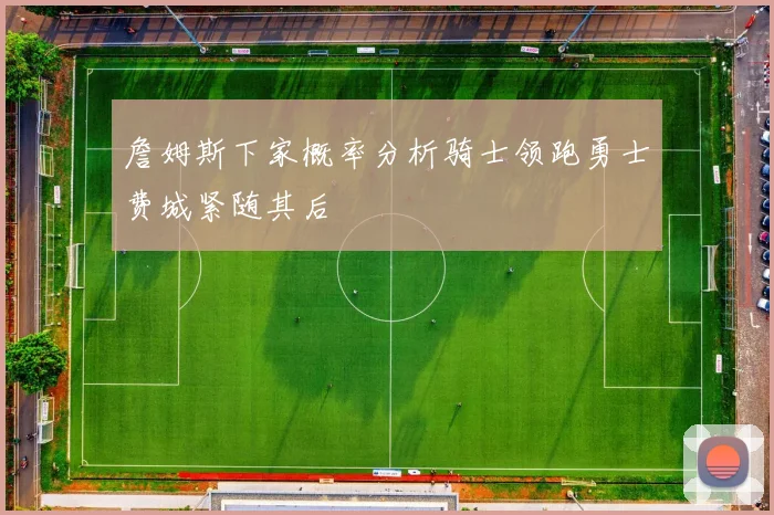 詹姆斯下家概率分析骑士领跑勇士费城紧随其后