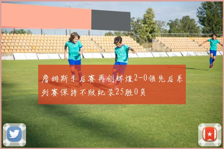 詹姆斯季后赛再创辉煌2-0领先后系列赛保持不败纪录25胜0负