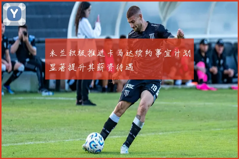 米兰积极推进卡马达续约事宜计划显著提升其薪资待遇