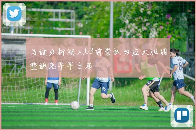 马健分析湖人G3前景认为应大胆调整避免早早出局