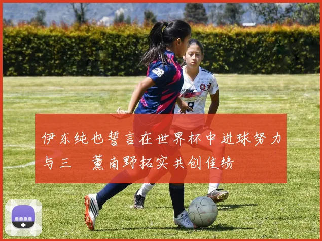 伊东纯也誓言在世界杯中进球努力与三笘薰南野拓实共创佳绩