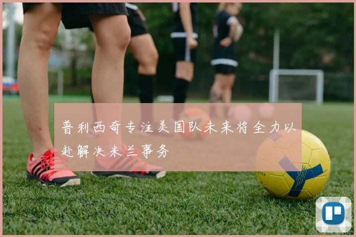 普利西奇专注美国队未来将全力以赴解决米兰事务