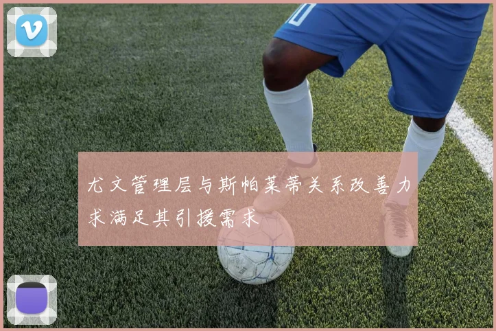尤文管理层与斯帕莱蒂关系改善力求满足其引援需求
