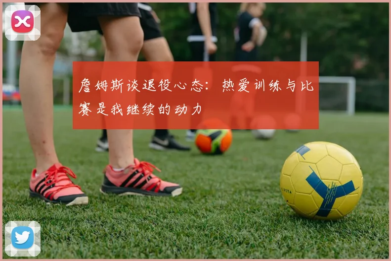 詹姆斯谈退役心态：热爱训练与比赛是我继续的动力