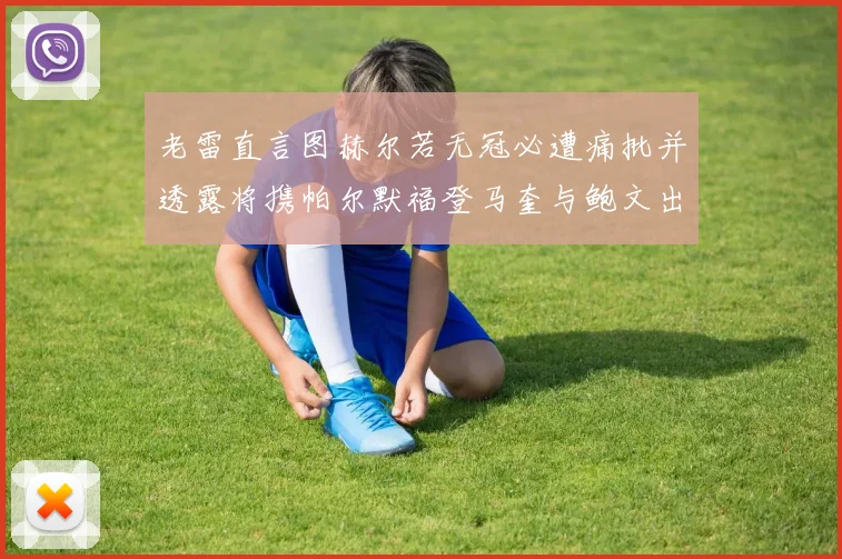 老雷直言图赫尔若无冠必遭痛批并透露将携帕尔默福登马奎与鲍文出战