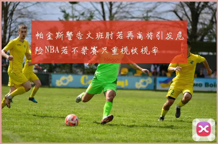 帕金斯警告文班肘若再高将引发危险NBA若不禁赛只重视收视率