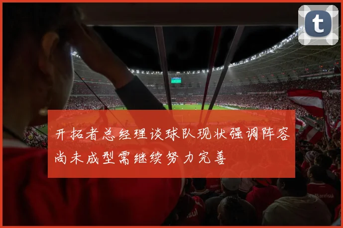 开拓者总经理谈球队现状强调阵容尚未成型需继续努力完善